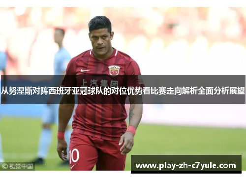 从努涅斯对阵西班牙亚冠球队的对位优势看比赛走向解析全面分析展望 从努涅斯对阵西班牙亚冠球队的对位优势看比赛走向解析全面分析展望