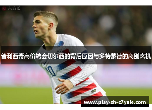 普利西奇高价转会切尔西的背后原因与多特蒙德的离别玄机 普利西奇高价转会切尔西的背后原因与多特蒙德的离别玄机