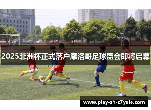 2025非洲杯正式落户摩洛哥足球盛会即将启幕